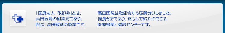 「医療法人　敬節会」とは、
高田医院の創業元であり、
院長　高田敬蔵の家業です。

高田医院は敬節会から暖簾分けしました。
提携も密であり、安心して紹介のできる
医療機関と健診センターです。